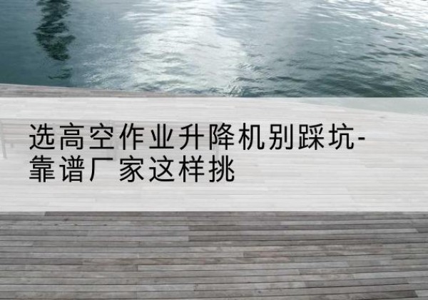 永乐群岛剪叉式升降机厂家-选高空作业升降机别踩坑-靠谱厂家这样挑