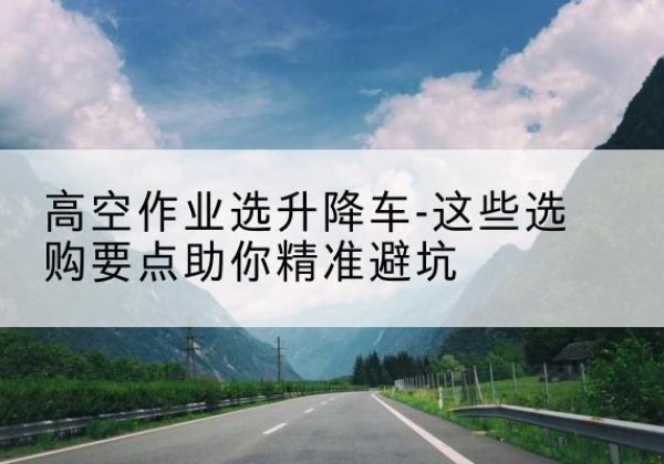 永乐群岛升降车厂家-高空作业选升降车-这些选购要点助你*避坑