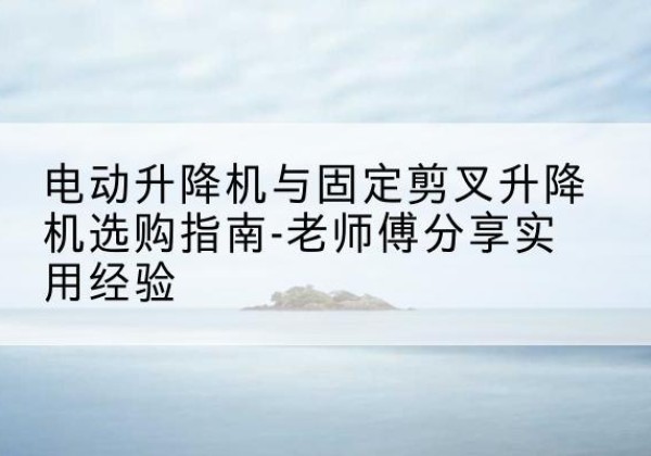 永乐群岛电动升降机怎么选-电动升降机与固定剪叉升降机选购指南-老师傅分享实用经验