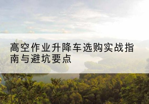 永乐群岛升降车怎么选-高空作业升降车选购实战指南与避坑要点